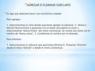 AGREGAR O ELEMINAR SUBCLAVESEs algo que debemos hacer con muchísimo cuidado:Para agregar: 1. Seleccionamos la rama donde queremos agregar la subclave. 2. Vamos a Edición/Nuevo/Clave o pulsamos con el botón secundario la clave y seleccionamos "Nuevo/Clave" del menú contextual. Se creará una clave con el nombre de "Nueva clave". 3. Cambiamos el nombre por el deseado.Para eliminar: 1. Seleccionamos la subclave que queremos eliminar.2. Pulsamos "Eliminar" desde el menú "Edición" o desde le menú contextual.