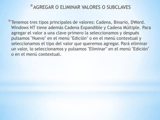 AGREGAR O ELIMINAR VALORES O SUBCLAVESTenemos tres tipos principales de valores: Cadena, Binario, DWord. Windows NT tiene además Cadena Expandible y Cadena Múltiple. Para agregar el valor a una clave primero la seleccionamos y después pulsamos "Nuevo" en el menú "Edición" o en el menú contextual y seleccionamos el tipo del valor que queremos agregar. Pará eliminar un valor, lo seleccionamos y pulsamos "Eliminar" en el menú "Edición" o en el menú contextual.
