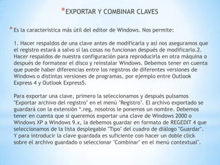 EXPORTAR Y COMBINAR CLAVESEs la característica más útil del editor de Windows. Nos permite:1. Hacer respaldos de una clave antes de modificarla y así nos aseguramos que el registro estará a salvo si las cosas no funcionan después de modificarlo.2. Hacer respaldos de nuestra configuración para reproducirla en otra máquina o después de formatear el disco y reinstalar Windows. Debemos tener en cuenta que puede haber diferencias entre los registros de diferentes versiones de Windows o distintas versiones de programas, por ejemplo entre Outlook Express 4 y Outlook Express5.Para exportar una clave, primero la seleccionamos y después pulsamos "Exportar archivo del registro" en el menú "Registro". El archivo exportado se guardará con la extensión *.reg, nosotros le ponemos un nombre. Debemos tener en cuenta que si queremos exportar una clave de Windows 2000 o Windows XP a Windows 9.x, la debemos guardar en formato de REGEDIT 4 que seleccionamos de la lista desplegable "Tipo" del cuadro de diálogo "Guardar". Y para introducir la clave guardada es suficiente con hacer un doble click sobre el archivo guardado o seleccionar "Combinar" en el menú contextual".