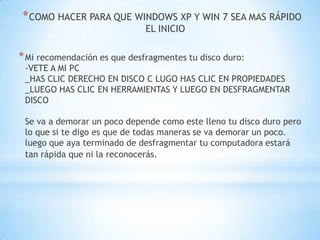 COMO HACER PARA QUE WINDOWS XP Y WIN 7 SEA MAS RÁPIDO EL INICIOMi recomendación es que desfragmentes tu disco duro:-VETE A MI PC _HAS CLIC DERECHO EN DISCO C LUGO HAS CLIC EN PROPIEDADES _LUEGO HAS CLIC EN HERRAMIENTAS Y LUEGO EN DESFRAGMENTAR DISCO Se va a demorar un poco depende como este lleno tu disco duro pero lo que si te digo es que de todas maneras se va demorar un poco. luego que aya terminado de desfragmentar tu computadora estará tan rápida que ni la reconocerás. 