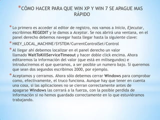 CÓMO HACER PARA QUE WIN XP Y WIN 7 SE APAGUE MAS RÁPIDOLo primero es acceder al editor de registro, nos vamos a Inicio, Ejecutar, escribimos REGEDIT y le damos a Aceptar. Se nos abrirá una ventana, en el panel derecho debemos navegar hasta llegar hasta la siguiente clave:HKEY_LOCAL_MACHINE/SYSTEM/CurrentControlSet/ControlAl llegar ahí debemos localizar en el panel derecho un valor llamado WaitToKillServiceTimeout y hacer doble click encima. Ahora editaremos la información del valor (que está en milisegundos) e introduciremos el que queramos, a ser posible un numero bajo. Si queremos que sean dos segundos escribimos 2000, por ejemplo.Aceptamos y cerramos. Ahora sólo debemos cerrar Windows para comprobar como, efectivamente, el truco funciona. Aunque hay que tener en cuenta una cosa, si las aplicaciones no se cierran correctamente antes de apagarse Windows las cerrará a la fuerza, con la posible perdida de información si no hemos guardado correctamente en lo que estuviéramos trabajando.