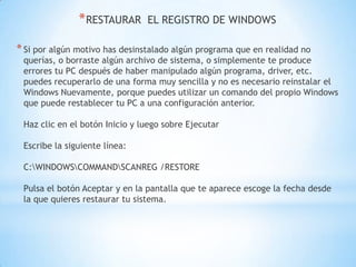 RESTAURAR  EL REGISTRO DE WINDOWSSi por algún motivo has desinstalado algún programa que en realidad no querías, o borraste algún archivo de sistema, o simplemente te produce errores tu PC después de haber manipulado algún programa, driver, etc. puedes recuperarlo de una forma muy sencilla y no es necesario reinstalar el Windows Nuevamente, porque puedes utilizar un comando del propio Windows que puede restablecer tu PC a una configuración anterior.Haz clic en el botón Inicio y luego sobre EjecutarEscribe la siguiente línea: C:\WINDOWS\COMMAND\SCANREG /RESTOREPulsa el botón Aceptar y en la pantalla que te aparece escoge la fecha desde la que quieres restaurar tu sistema.
