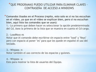 QUE PROGRAMAS PUEDO UTILIZAR PARA ELIMINAR CLAVES - CONTRASEÑA  DE ACCESO A WINDOWS  Comandos Usados en el Proceso (repito, esto solo es si no los escuchan en el video, ya que en el video se explican bien, pero si no escuchan bien, aquí listo los comandos que se usan): 1.- Lo primero que deben hacer es seleccionar la opción predeterminada del Cd, ósea la primera de la lista que se muestra en cuanto el Cd carga. 2.- LoadKeys es Notar que el comando debe escribirse sin espacio entre "load" y "Keys" pero con espacio al poner "es" para que les quede en español el uso del teclado. 3.- Winpass -n Notar también el uso correcto de los espacios y guiones. 4.- Winpass -u Esto para mostrar la lista de usuarios del Equipo. 