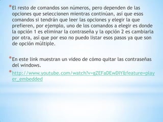El resto de comandos son números, pero dependen de las opciones que seleccionen mientras continúan, así que esos comandos si tendrán que leer las opciones y elegir la que prefieren, por ejemplo, uno de los comandos a elegir es donde la opción 1 es eliminar la contraseña y la opción 2 es cambiarla por otra, así que por eso no puedo listar esos pasos ya que son de opción múltiple. En este link muestran un video de cómo quitar las contraseñas del windows.http://www.youtube.com/watch?v=gZEFaDEwDIY&feature=player_embedded
