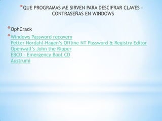QUE PROGRAMAS ME SIRVEN PARA DESCIFRAR CLAVES - CONTRASEÑAS EN WINDOWSOphCrackWindows Password recoveryPetter Nordahl-Hagen’s Offline NT Password & Registry EditorOpenwall’s John the RipperEBCD – Emergency Boot CDAustrumi