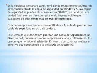 En la siguiente ventana o panel, será donde seleccionemos el lugar de almacenamiento de la copia de seguridad en Windows 7. Las copias de seguridad se pueden almacenar en un CD/DVD, un pendrive, una unidad flash o en un disco de red, siendo imprescindible que cualquiera de ellos tenga más de 1GB de capacidad. Otra de las opciones que nos ofrece Windows 7, es la de guardar una copia de seguridad en otro disco duro. En el caso de que decidamos guardar una copia de seguridad en un disco de red, pulsaremos sobre la opción asociada y rellenaremos los campos que nos pide el asistente. En nuestro caso, vamos a elegir un pendrive que corresponde a la unidadG: de nuestro PC.