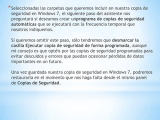 Seleccionadas las carpetas que queremos incluir en nuestra copia de seguridad en Windows 7, el siguiente paso del asistente nos preguntará si deseamos crear unprograma de copias de seguridad automáticas que se ejecutará con la frecuencia temporal que nosotros indiquemos. Si queremos omitir este paso, sólo tendremos que desmarcar la casilla Ejecutar copia de seguridad de forma programada, aunque mi consejo es que optéis por las copias de seguridad programadas para evitar descuidos y errores que puedan ocasionar pérdidas de datos importantes en un futuro. Una vez guardada nuestra copia de seguridad en Windows 7, podremos restaurarla en el momento que nos haga falta desde el mismo panel de Copias de Seguridad.