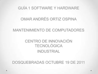 GUÍA 1 SOFTWARE Y HARDWARE

   OMAR ANDRÉS ORTIZ OSPINA

MANTENIMIENTO DE COMPUTADORES

     CENTRO DE INNOVACIÓN
         TECNOLÓGICA
          INDUSTRIAL

DOSQUEBRADAS OCTUBRE 19 DE 2011
 