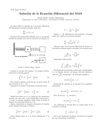 15 de agosto de 2014
Solución de la Ecuación Diferencial del MAS
Harold Daniel Cordero Bustamante
Departamento de Física y Electrónica, Universidad de Córdoba, Montería, Colombia.
Se busca hallar la solución de la ecuación diferencial
del Movimiento Armónico Simple, dada por:
d2
x
dt2
+ ω2
x = 0
Partimos del sistema Masa-Muelle, pues es un sistema
sencillo de trabajar (tal como se muestra en la Figura 1).
Figura 1: Sistema Masa - Muelle
Usando el teorema del trabajo y la energía cinética,
tenemos la ecuación general:
x
x0
F · x =
1
2
mv2
−
1
2
mv2
0 (1)
Para nuestro sistema, la fuerza que se ejerce sobre M
por el resorte es F = −kx.
Entonces la ecuación (1) quedaría expresada como:
1
2
Mv2
−
1
2
Mv2
0 = −k
x
x0
xdx (2)
Siendo los valores de v0 y x0 dados por las condiciones
iniciales (en este caso, y por simplicidad, tomaremos a
x0 como la máxima amplitud, desde donde se suelta el
sistema con velocidad inicial v0 = 0).
Ahora, resolviendo la integral, obtenemos la relación
de las energías Potencial y Cinética:
1
2
Mv2
−
1
2
Mv2
0 = −
1
2
kx2
+
1
2
kx2
0 (3)
Como dijimos antes, v0 = 0, ahora, despejando v2
se
tiene que:
v2
= −
k
M
x2
+
k
M
x2
0
Donde v = dx
dt . Hallando la raíz cuadrada y reempla-
zando éste valor en la ecuación anterior:
dx
dt
=
k
m
x2
0 − x2
Tenemos aquí, una ecuación diferencial de primer or-
den donde podemos separar variables, de tal manera que:
dx
x2
0 − x2
=
k
M
dt
Integrando ambas partes:
x
x0
dx
x2
0 − x2
=
k
M
t
0
dt
La integral de la izquierda es elemental, correspondien-
te a la función Arcsen, así mismo, del lado derecho el
valor de k
M corresponde a la frecuencia angular ω.
arc sen(
x
x0
)|x
x0
= ωt
Evaluando la solución de la integral de la izquierda,
obtenemos:
arc sen(
x
x0
) − arc sen(1) = ωt
Pero Arcsen(1) = π
2 , entonces:
arc sen(
x
x0
) = ωt +
π
2
Así, aplicando la función Seno en ambos lados de la
ecuación, se obtiene:
x
x0
= sin(ωt +
π
2
)
De lo que ﬁnalmente podemos encontrar la ecuación
que nos propusimos al principio:
 