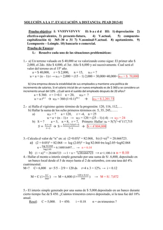 SOLUCIÓN A LA 1ª. EVALUACIÓN A DISTANCIA: PEAD 2013-01
Prueba objetiva: I: VVFFVVFVVV II: b a c d d III: 1) depreciación 2)
efectiva-equivalentes, 3) presente-futuro, 4) V.actual, 5) compuesto-
capitalización 6) 365–30 o 31 7) V.nominal-V.actual. 8) agotamiento. 9)
I.compuesto – I.simple. 10) bancario o comercial.
Prueba de Ensayo:
I.- Resuelve cada uno de las situaciones problemáticas:
1.- a) Un terreno valuado en $ 40,000 se va valorizando como sigue: El primer año $
2,000, el 2do. Año $ 4,000, el 3er. Año $ 6,000 y así sucesivamente. Cual será el
valor del terreno en el 15º año.
a = $ 40,000, r = $ 2,000, n = 15, u15 = ?
u = a + (n – 1) r → u15 = 2,000 + (15 – 1) 2,000 = 30,000+40,000= u15 = $ 70,000
b) Una empresa desea la estabilidad de sus empleados y mantiene una política de
incremento de salarios. Si el salario inicial de un nuevo empleado es de $ 360 y se considera un
incremento anual del 10% . ¿Cuál será el sueldo del empleado después de 20 años?
a = $ 360. r = 1+0.1 n = 20, u20 = ?
u = a rn-1
→ u20 = 360 (1+0.1)20-1
→ u20 = $ 2,201.73
2.- a) Halla el vigésimo quinto término de la progresión: 120, 116, 112,….
b) Hallar la suma de los ocho primeros términos en: 5, 35, 245,……
a) u25 = ? a = 120, r = -4, n = 25
u = a + (n – 1) r → u25 = 120 + (25 – 1) (-4) → u25 = 24
b) S = ? a = 5, n = 8, r = 7, Primero: Hallar: u8 = 5(7)7
=41
117,715
𝑆 =
𝑢 𝑟−𝑎
𝑟−1
→ S =
4,117.715𝑥7−5
7−1
→ S = 41
804,000
3.- Calcula el valor de “n” en: a) (2+0.05)n
= 82.068, b) (1+n)35
= 28.666723.
a) (2 + 0.05)n
= 82.068 → log (2.05)n
= log 82.068→n log2.05=log82.068
n =
log 82.068
log 2.05
= 6.140016497… → n = 6.14
b) (1 + n)35
= 28.666723 → 1 + n = √28.666723
35
→ n=1.100-1→ n = 0.10
4.- Hallar el monto a interés simple generado por una suma de S/. 6,800, depositado en
un banco local desde el 5 de mayo hasta el 2 de setiembre, con una tasa del 4%
cuatrimestral.
M=? C= 6,800 n= 5/5 – 2/9 = 120 ds r=4 x 3 = 12% → i = 0.12
M = C (1+
𝑛 𝑖
360
) → M = 6,800 (1+
120 𝑥 0.12
360
) → M = S/. 7,072
5.- El interés simple generado por una suma de $ 5,000.depositado en un banco durante
cierto tiempo fue de $ 450. ¿Cuántos trimestres estuvo depositado, si la tasa fue del 18%
anual.
Resol: C = 5,000. I = 450. i = 0.18 n = en trimestres ?
 
