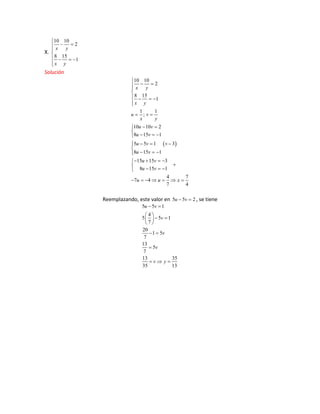 X.
10 10
2
8 15
1
x y
x y
Solución
10 10
2
8 15
1
1 1
;
10 10 2
8 15 1
5 5 1 3
8 15 1
15 15 3
8 15 1
4 7
7 4
7 4
x y
x y
u v
x y
u v
u v
u v
u v
u v
u v
u u x
Reemplazando, este valor en 5 5 2u v , se tiene
5 5 1
4
5 5 1
7
20
1 5
7
13
5
7
13 35
35 13
u v
v
v
v
v y

