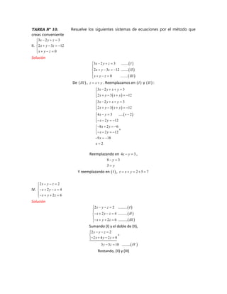 TAREA Nº 10. Resuelve los siguientes sistemas de ecuaciones por el método que
creas conveniente
II.
3 2 3
2 3 12
0
x y z
x y z
x y z
Solución
3 2 3 ........
2 3 12 ........
0 ........
x y z I
x y z II
x y z III
De III , z x y . Reemplazamos en I y II :
3 2 3
2 3 12
3 2 3
2 3 12
4 3 ..... 2
2 12
8 2 6
2 12
9 18
2
x y x y
x y x y
x y x y
x y x y
x y
x y
x y
x y
x
x
Reemplazando en 4 3x y ,
8 3
5
y
y
Y reemplazando en I , 2 5 7z x y
IV.
2 2
2 4
2 6
x y z
x y z
x y z
Solución
2 2 ..........
2 4 ..........
2 6 ..........
x y z I
x y z II
x y z III
Sumando (I) y el doble de (II),
2 2
2 4 2 8
3 3 10 .........
x y z
x y z
y z IV
Restando, (II) y (III)