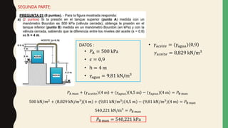 SEGUNDA PARTE:
DATOS :
• 𝑠 = 0,9
• 𝑃A = 500 kPa
• h = 4 𝑚
• 𝛾agua = 9,81 kN/m3
• 𝛾a𝑐𝑒𝑖𝑡𝑒 = (𝛾agua) 0,9
𝛾a𝑐𝑒𝑖𝑡𝑒 = 8,829 kN/m3
𝑃A man + (𝛾a𝑐𝑒𝑖𝑡𝑒) 4 m + (𝛾a𝑔𝑢𝑎) 4,5 m − (𝛾a𝑔𝑢𝑎) 4 m = 𝑃B man
500 kN/𝑚2 + (8,829 kN/m3) 4 m + (9,81 kN/m3) 4,5 m − (9,81 kN/m3) 4 m = 𝑃B man
540,221 kN/m3
= 𝑃B man
𝑃B man = 540,221 kPa
 