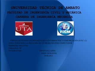 UNIVERSIDAD TÉCNICA DE AMBATO
FACULTAD DE INGENIERÍA CIVIL Y MECÁNICA
     CARRERA DE INGENIERÍA MECÁNICA




  EMPLEO DE NUEVAS TECNOLOGÍAS DE LA INFORMACIÓN Y COMUNICACIÓN (NTIC’s 2)
TEMA: PASOS PARA LA SOLUCIÓN DE UN PROBLEMA POR COMPUTADOR
SEMESTRE: SEGUNDO
PARALELO: “B”
INTEGRANTES:                 OMAR GALLARDO
                                KENY QUINATOA
                                  24/06/2012
 