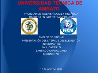 UNIVERSIDAD TÉCNICA DE
       AMBATO
  FACULTAD DE INGENIERÍA CIVIL Y MECÁNICA
     CARRERA EN INGENIERÍA MECÁNICA




            EMPLEO DE NTIC´s II
 PRESENTACIÓN DEL LITERAL 5 DEL ELEMENTO 4
               INTEGRANTES:
              PAÚL CARRILLO
         SANTIAGO CHANAGUANO
                SEGUNDO "B"




             18 de junio del 2012
 