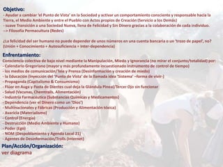 Objetivo:
- Ayudar a cambiar ‘el Punto de Vista’ en la Sociedad y activar un comportamiento consciente y responsable hacia la
Tierra, el Medio Ambiente y entre el Pueblo con Actos propios de Creación (Servicio a los Demás)
- suave Transición a una Sociedad Nueva, llena de Felicidad y Sin Dinero gracias a la colaboración de cada individuo.
--> Filosofía Permacultura (Redes)
¿La felicidad del ser humano no puede depender de unos números en una cuenta bancaria o un ‘trozo de papel’, no?
(Unión + Conocimiento + Autosuficiencia = Inter-dependencia)
Enfrentamiento:
Consciencia colectiva de bajo nivel mediante la Manipulación, Miedo y Ignorancia (no mirar el conjunto/totalidad) por:
- Calendario Gregoriano (mayor y más profundamente incuestionado instrumento de control de tiempo)
- los medios de comunicación/Tele y Prensa (Desinformación y creación de miedo)
- la Educación (Inyección del ‘Punto de Vista’ de la llamada idea ‘Sistema’ –forma de vivir-)
- Propaganda (Capitalismo & Consumismo)
- Flúor en Auga y Pasta de Dientes cual deja la Glándula Pineal/Tercer Ojo sin funcionar
- Salud (Vacunas, Chemtrails, Alimentación)
- Industria Farmacéutica (Substancias Químicas y Medicamentos)
- Dependencia (ver el Dinero como un ‘Dios’)
- Multinacionales y Fábricas (Producción y Alimentación tóxica)
- Avaricia (Materialismo)
- Control (Energía)
- Destrucción (Medio Ambiente y Humano)
- Poder (Ego)
- NOM (Despoblamiento y Agenda Local 21)
- Agentes de Desinformación/Trolls (Internet)
Plan/Acción/Organización:
ver diagrama
 