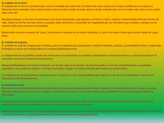 1. Cuidado de la tierra
El cuidado de la Tierra se puede tomar como el cuidado del suelo vivo. El estado del suelo suele ser la mejor medida para la salud y el
bienestar de la sociedad. Hay muchas buenas técnicas para cuidar el suelo, pero el mejor método para ver si el suelo está sano es ver cuánta
vida crece ahí.
Nuestros bosques y ríos son los pulmones y las venas del planeta, que ayudan a la Tierra a vivir y respirar, manteniendo diversas formas de
vida. Todas las formas de vida tienen su propio valor intrínseco, y necesitan ser respetadas por las funciones que cumplen, aunque no las
veamos útiles para nuestras necesidades.
Reduciendo nuestro consumo de ‘cosas’, reducimos el impacto en el medio ambiente, lo cual es la mejor forma para cuidar todas las cosas
vivas.
2. Cuidado de la gente
El cuidado de la gente empieza por nosotros, pero se expande para incluyendo a nuestras familias, vecinos, comunidades locales y regionales.
El desafío es crecer con independencia y responsabilidad personal.
La independencia es posible cuando nos enfocamos en el bienestar no material, cuidándonos a nosotros mismos y a otros sin producir ni
consumir recursos ni materiales innecesarios.
Responsabilizándonos de nuestra situación, en vez de culpar a los demás, nos da más poder y si no nos acostumbramos a resultados
específicos, nos podemos enfocar a corregir el proceso, y llegar a la mejor solución para todos los involucrados.
La propuesta de la permacultura es enfocarse en lo positivo, en las oportunidades que existen en vez de en los obstáculos, hasta en las
situaciones más desesperantes.
3. Repartición Justa
Normalmente un árbol produce mucha más fruta de la que una persona puede comer, entonces es razonable compartir lo que nos sobra.
Requiere tiempo cosechar, comer, compartir y conservar la cosecha, lo que pone límite a la cantidad de fruta que podemos producir y
aprovechar.
El aumento del consumo humano y la rápida extinción de las especies, deja claro lo absurdo de este crecimiento acelerado. A veces es
necesario tomar drásticas medidas y tener en consideración lo que es suficiente.
Debemos enfocarnos en lo que es apropiado hacer para nosotros y no en lo que hacen los demás. Encontrando el equilibrio justo en nuestras
propias vidas somos un ejemplo para que los demás encuentren su propio equilibrio.
 