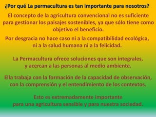 El concepto de la agricultura convencional no es suficiente
para gestionar los paisajes sostenibles, ya que sólo tiene como
objetivo el beneficio.
¿Por qué La permacultura es tan importante para nosotros?
Por desgracia no hace caso ni a la compatibilidad ecológica,
ni a la salud humana ni a la felicidad.
La Permacultura ofrece soluciones que son integrales,
y acercan a las personas al medio ambiente.
Ella trabaja con la formación de la capacidad de observación,
con la comprensión y el entendimiento de los contextos.
Esto es extremadamente importante
para una agricultura sensible y para nuestra sociedad.
 