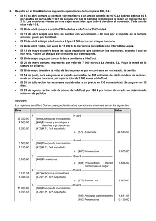 3. Registra en el libro Diario las siguientes operaciones de la empresa TIC, S.L.: 
• El 14 de abril compra al contado 400 monitores a un precio unitario de 90 €. Le cobran además 50 € por gastos de transporte y 20 € de seguro. Por ser la Semana Tecnológica le hacen un descuento del 2 %. Los monitores vienen en unas cajas especiales, que deberá devolver al proveedor. Cada uno de ellas vale 10 €. 
• El 18 de abril compra a crédito 220 teclados a InfoCost a 25 €/unidad. 
• El 19 de abril acepta una letra de cambio con vencimiento a 30 días por el importe de la compra anterior, girada por InfoCost. 
• El 25 de abril anticipa a Informática López 8 000 euros con cheque bancario. 
• El 28 de abril recibe, por valor de 15 000 €, la mercancía concertada con Informática López. 
• El 12 de mayo devuelve todas las cajas especiales que contenían los monitores, excepto 5 que se han roto. Recibe un cheque por el importe que corresponde. 
• El 19 de mayo paga por bancos la letra pendiente a InfoCost. 
• El 26 de mayo compra impresoras por valor de 7 000 euros a La Arroba, S.L. Paga la mitad de la factura en efectivo. 
• El 28 de mayo devuelve la mitad de las impresoras por encontrarse en mal estado. A crédito. 
• El 14 de junio, para asegurarse el rápido suministro de 100 unidades de cierto modelo de escáner, envía un cheque bancario por importe total de 5.800 euros a InfoCost. 
• El 20 de julio recibe los escáneres apalabrados a un precio de 130 euros/unidad. Se pagarán en 15 días. 
• El 28 de agosto recibe nota de abono de InfoCost por 180 € por haber alcanzado un determinado volumen de pedidos. 
Solución: 
Los registros en el libro Diario correspondientes a las operaciones anteriores serían los siguientes: Debe Haber 
1 
–––––––––––––––––––––––– 14-abril ––––––––––––––––––––– 
35 350,00 
(600) Compra de mercaderías 
4 000,00 
(406) Envases y embalajes a devolver a proveedores 
8.263,50 
(472) H.P., IVA soportado 
a 
(57) Tesorería 
47.613,50 
2 
–––––––––––––––––––––––– 18-abril ––––––––––––––––––––– 
5 500,00 
(600) Compra de mercaderías 
1.155,00 
(472) H.P., IVA soportado 
a 
(400) Proveedores 
6.655,00 
3 
–––––––––––––––––––––––– 19-abril ––––––––––––––––––––– 
6.655,00 
(400) Proveedores 
a 
(401) Proveedores, efectos comerciales a pagar 
6.655,00 
4 
–––––––––––––––––––––––– 25-abril ––––––––––––––––––––– 
6.611,57 
(407) Anticipo a proveedores 
1.388,43 
(472) H.P., IVA soportado 
a 
(572) Bancos, c/c 
8.000,00 
5 
–––––––––––––––––––––––– 28-abril ––––––––––––––––––––– 
15 000,00 
(600) Compra de mercaderías 
1.761,57 
(472) H.P., IVA soportado 
(407) Anticipos a proveedores 
6.611,57 
(400) Proveedores 
10.150,00 
 