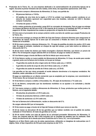 4. Productos de la Tierra, S.L. es una empresa dedicada a la comercialización de productos típicos de la región. Durante el primer trimestre del año realiza, entre otras, las siguientes operaciones: (IVA 10%) 
• El 5 de enero compra a Almacenes de Alimentos, S. Coop. una partida de: 
– 50 jamones ibéricos a 110 €/u. 
– 20 botellas de vino tinto de la región a 3,70 € la unidad. Las botellas pueden venderse en un estuche de madera opcional con capacidad para dos botellas, valorado en 0,90 €. Deciden comprar 5 estuches. 
– 15 tortas de queso a 18 €/u. 
Junto a estos productos el proveedor carga 50 € en concepto de transporte. Para el pago se entrega un cheque del Banco del Sol por el 50 % del importe de la compra y la totalidad del IVA y el resto se pagará en 30 días. Imputamos los costes en proporción al importe de la mercadería- 
• El 8 de enero el proveedor de la compra anterior emite una letra de cambio que acepta Productos de la Tierra, S.L. 
• El 16 de enero entrega un cheque de 300 € de Caja del Campo a Dulcería Sánchez para asegurarse el suministro de dulces típicos de la zona que se consumen a finales de enero con motivo de las fiestas de la localidad. 
• El 20 de enero compra a Jabones Artesanos, S.L. 10 cajas de pastillas de jabón de aceite a 32 € cada caja. Se paga al contado, mediante un cheque de caja del campo, y por este motivo se obtiene un descuento del 5 %. 
• El 28 de enero recibe los dulces que había encargado a Dulcería Sánchez, que tienen un precio de 650 €. Por el transporte cargan además 60 € en la factura. El pago se realiza en efectivo. 
• El 5 de febrero paga a través del Banco del Sol el efecto que vence ese día. 
• El 10 de febrero recibe un nuevo pedido de Almacenes de Alimentos, S. Coop. de aceite para vender a granel, junto con la factura de la misma, en la que se incluye: 
– 15 garrafas de aceite de oliva virgen extra de 5 litros cada una, a 1,85 €/l. 
– 5 garrafas de aceite de orujo de oliva de 5 litros cada una, a 1,36 €/l. 
– 10 garrafas de aceite de semilla de 5 litros cada una, a 0,79 €/l. 
Las garrafas en las que viene envasado el aceite deberán devolverse a la empresa vendedora. No obstante, están valoradas en 2 € cada una. 
El pago se materializa en un efecto comercial, que es aceptado por la empresa, con vencimiento el 18 de marzo. No se incluyen los envases. 
• El 19 de febrero compra a crédito a Chocolates, S.L. 50 cajas de bombones a 7 € cada una. 
• El 21 de febrero, comprueba que los bombones recibidos no se ajustan a lo solicitado y decide devolverlos. 
• El 7 de marzo compra a crédito a Almacenes de Alimentos, S. Coop. productos que recibe junto a la factura, con el siguiente detalle: 
– 30 estuches de pimentón a 3,70 € cada uno. 
– 10 lotes de productos ibéricos a 230 € cada uno. 
– 15 latas de aceitunas a 2,15 € cada una. 
Por ser la Semana de la Alimentación, recibe un descuento del 5 %. 
Se cargan además 60 € por el transporte. 
• El 18 de marzo se paga a través de la Caja del Campo el efecto que vence en ese día. 
• El 25 de marzo se devuelven 20 de las garrafas que se habían recibido con el pedido de aceites realizado el 10 de febrero. El resto de garrafas se ha roto. 
• El 28 de marzo recibe una nota de abono de su principal proveedor Almacenes de Alimentos, S. Coop. por importe total de 180 € (IVA incluido) por la cantidad de pedidos que ha realizado. Este abono se disminuirá de la deuda que tiene Productos de la Tierra, S.L. con el proveedor. 
Registra en el libro Diario cada una de estas operaciones, utilizando un desglose de subcuentas con 5 dígitos. Nota: el tipo impositivo de IVA para esta empresa es del 10 %. 
 