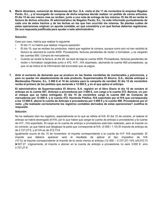6. Mario Alcántara, comercial de Almacenes del Sur, S.A. visita el día 11 de noviembre la empresa Regalos Pardo, S.L., y el encargado de compras de dicha empresa decide realizar un pedido de varios artículos. El día 15 de ese mismo mes se reciben, junto a una nota de entrega de los mismos. El día 20 se recibe la factura de dichos artículos. El administrativo de Regalos Pardo, S.L. ha sido informado puntualmente de cada una de estos hechos y de las fechas en las que han ocurrido los mismos. Se plantea cuáles de estas operaciones originan un apunte contable, en qué consistiría y en qué fechas deberían registrarse. Da una respuesta justificada para ayudar a este administrativo. 
Solución: 
Caso por caso, habría que realizar lo siguiente: 
• El día 11 no habría que realizar ninguna operación. 
• El día 15, que se reciben los productos, habrá que registrar la compra, aunque como aún no han recibido la factura se abonará la cuenta 4009. Proveedores, facturas pendientes de recibir o formalizar, y se cargarán las cuentas 600. Compra de mercaderías. 
• Cuando se recibe la factura, el día 20, se dará de baja la cuenta 4009. Proveedores, facturas pendientes de recibir o formalizar cargándola junto a 472. H.P., IVA soportado; abonando la cuenta 400 proveedores, ya que no se indica en la información del enunciado que se pague. 
7. Ante el aumento de demanda que se produce en las fiestas navideñas de mantecados y polvorones, y para no quedar sin abastecimiento de este producto, Supermercados El Ahorro, S.A., decide anticipar a Mantecados Páramo, S.L. 3 000 € el 10 de octubre para la campaña de navidad. El día 15 de noviembre recibe el primero de los pedidos que asciende a 12 000 €, y en el que aplica el anticipo. 
El administrativo de Supermercados El Ahorro, S.A. registró en el libro Diario el día 10 de octubre el anticipo en la cuenta 407. Anticipo a proveedores por 3 000 €, con cargo a la cuenta 572. Bancos, c/c por el cheque que se había entregado. El día 15 de noviembre cargó la cuenta 600 de Compras de mercaderías por 12 000 €, y la cuenta 472. Hacienda Pública, IVA soportado por el IVA que correspondía a los 12 000 €; abonó la cuenta de Anticipo a proveedores por 3 000 € y la cuenta 400. Proveedores por el resto. ¿Ha realizado correctamente los registros contables derivados de estas operaciones? Justifica la respuesta. 
Solución: 
No ha realizado bien los registros, especialmente en lo que se refiere al IVA. El día 10 de octubre, al realizar el anticipo se habrá devengado el IVA, por lo que habrá que cargar la cuenta de anticipo a proveedores y la cuenta de H.P., IVA soportado. El cargo en la cuenta de anticipo a proveedores está bien realizado, pero el importe no es correcto, ya que habrá que desglosar la parte que corresponde al IVA. (3 000 / 1,10) El importe de anticipo es de 2.727,27 €, y el IVA es de 272,73 €. 
Igualmente ocurre el día 15 de noviembre: el importe correspondiente a la cuenta de H.P. IVA soportado. El importe que debería aparecer será el resultado de aplicar el tipo impositivo de IVA (10 %) al importe correspondiente al importe de la venta menos el anticipo (12 000 – 2.727,27) 10% s/9.272,73 ►927.27. Lógicamente, el importe a abonar en la cuenta de anticipo a proveedores no será 3.000 €, sino 2.727,27 €. 