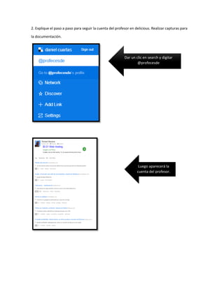 2. Explique el paso a paso para seguir la cuenta del profesor en delicious. Realizar capturas para
la documentación.
Dar un clic en search y digitar
@profecesde
Luego aparecerá la
cuenta del profesor.
 