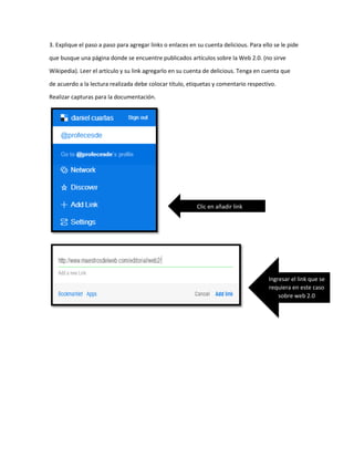 3. Explique el paso a paso para agregar links o enlaces en su cuenta delicious. Para ello se le pide
que busque una página donde se encuentre publicados artículos sobre la Web 2.0. (no sirve
Wikipedia). Leer el artículo y su link agregarlo en su cuenta de delicious. Tenga en cuenta que
de acuerdo a la lectura realizada debe colocar título, etiquetas y comentario respectivo.
Realizar capturas para la documentación.
Clic en añadir link
Ingresar el link que se
requiera en este caso
sobre web 2.0
 
