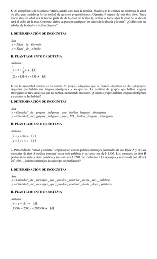 5. Al cumpleaños de la abuela Patricia asistió casi toda la familia. Muchos de los nietos no sabíamos la edad
de ella; para satisfacer la curiosidad de quienes preguntábamos, Germán, el menor de mis tíos, dijo: “hace
cinco años mi edad era la tercera parte de de la edad de la abuela, dentro de trece años la edad de la abuela
será el doble de la mía. Con estos datos ya pueden averiguar los datos de la abuela y la mía”. ¿Cuáles son las
edades de la abuela y del tío Germán?

I. DETERMINACIÓN DE INCÓGNITAS

Sea
x  Edad _ de _ Germán
y  Edad _ de _ Abuela

II. PLANTEAMIENTO DE SISTEMA

Sistema :
         1
 x  5  y   A
         3
2 x  13   y  13 
                           B 

6. En la actualidad existen en Colombia 84 grupos indígenas, que se pueden clasificar en dos subgrupos.
Aquellos que hablan sus lenguas aborígenes y los que no. La cantidad de grupos que hablan lenguas
aborígenes es tres veces las que no hablan, aumentado en cuatro. ¿Cuántos grupos hablan lenguas aborígenes
y cuántos no las hablan?
I. DETERMINACIÓN DE INCÓGNITAS

Sea
x  Cantidad _ de _ grupos _ indigenas _ que _ hablan _ lenguas _ aborigenes
y  Cantidad _ de _ grupos _ indigenas _ que _ NO _ hablan _ lenguas _ aborigenes

II. PLANTEAMIENTO DE SISTEMA

Sistema :
 x  y  84      A

x  3 y  4     B 

7. Para el día del “amor y amistad”, el periódico escolar publicó mensajes personales de dos tipos, A y B. Los
mensajes de tipo A podían contener hasta seis palabras y su costo era de $ 1500. Los mensajes de tipo B
podían tener siete y doce palabras y su costo era $ 2500. Se recibieron 113 mensajes y se recaudó por ellos $
207.500. ¿Cuántos mensajes de cada tipo se publicaron?

I. DETERMINACIÓN DE INCÓGNITAS

Sea
x  Cantidad _ de _ mensajes _ que _ pueden _ contener _ hasta _ seis _ palabras
y  Cantidad _ de _ mensajes _ que _ pueden _ contener _ hasta _ doce _ palabras

II. PLANTEAMIENTO DE SISTEMA

Sistema :
 x  y  113   A

1500 x  2500 y  207500         B 
 