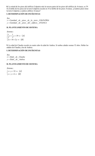 8. La mitad de los pisos del edificio Colpatria más la tercera parte de los pisos del edificio de Avianca, es 39.
Si el doble de los pisos de la torre Colpatria excede en 16 al doble de los pisos Avianca. ¿Cuántos pisos tiene
la torre Colpatria y cuántos edificio Avianca?
I. DETERMINACIÓN DE INCÓGNITAS

Sea
x  Cantidad _ de _ pisos _ de _ la _ torre _ COLPATRIA
y  Cantidad _ de _ pisos _ del _ edificio _ AVIANCA

II. PLANTEAMIENTO DE SISTEMA

Sistema :
1      1
 x  y  39   A
2      3
2 x  16  2 y   B 


9. La edad de Claudia excede en cuatro años la edad de Andrea. Si ambas edades suman 32 años. Hallar las
edades de Claudia y las de Andrea.
I. DETERMINACIÓN DE INCÓGNITAS

Sea
x  Edad _ de _ Claudia
y  Edad _ de _ Andrea

II. PLANTEAMIENTO DE SISTEMA

Sistema :
 x  y  32   A

 x  y  4  B 
 
