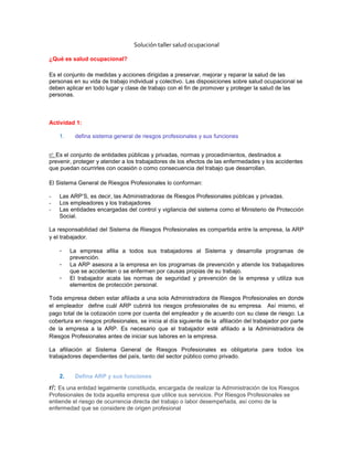 Solución taller salud ocupacional<br />¿Qué es salud ocupacional?<br />Es el conjunto de medidas y acciones dirigidas a preservar, mejorar y reparar la salud de las personas en su vida de trabajo individual y colectivo. Las disposiciones sobre salud ocupacional se deben aplicar en todo lugar y clase de trabajo con el fin de promover y proteger la salud de las personas.<br />Actividad 1: <br />defina sistema general de riesgos profesionales y sus funciones<br />r/: Es el conjunto de entidades públicas y privadas, normas y procedimientos, destinados a prevenir, proteger y atender a los trabajadores de los efectos de las enfermedades y los accidentes que puedan ocurrirles con ocasión o como consecuencia del trabajo que desarrollan. <br />El Sistema General de Riesgos Profesionales lo conforman:<br />Las ARP’S, es decir, las Administradoras de Riesgos Profesionales públicas y privadas.<br />Los empleadores y los trabajadores<br />Las entidades encargadas del control y vigilancia del sistema como el Ministerio de Protección Social. <br />La responsabilidad del Sistema de Riesgos Profesionales es compartida entre la empresa, la ARP y el trabajador.<br />La empresa afilia a todos sus trabajadores al Sistema y desarrolla programas de prevención.<br />La ARP asesora a la empresa en los programas de prevención y atiende los trabajadores que se accidenten o se enfermen por causas propias de su trabajo.<br />El trabajador acata las normas de seguridad y prevención de la empresa y utiliza sus elementos de protección personal. <br />Toda empresa deben estar afiliada a una sola Administradora de Riesgos Profesionales en donde el empleador  define cuál ARP cubrirá los riesgos profesionales de su empresa.  Así mismo, el pago total de la cotización corre por cuenta del empleador y de acuerdo con su clase de riesgo. La cobertura en riesgos profesionales, se inicia al día siguiente de la  afiliación del trabajador por parte de la empresa a la ARP. Es necesario que el trabajador esté afiliado a la Administradora de Riesgos Profesionales antes de iniciar sus labores en la empresa.<br />La afiliación al Sistema General de Riesgos Profesionales es obligatoria para todos los trabajadores dependientes del país, tanto del sector público como privado.<br />Defina ARP y sus funciones <br />r/: Es una entidad legalmente constituida, encargada de realizar la Administración de los Riesgos Profesionales de toda aquella empresa que utilice sus servicios. Por Riesgos Profesionales se entiende el riesgo de ocurrencia directa del trabajo o labor desempeñada, así como de la enfermedad que se considere de origen profesional. <br />Funciones Técnicas: A través de nuestros expertos en los subprogramas de medicina preventiva, medicina del trabajo e higiene y seguridad industrial asesoramos y diseñamos los programas a trabajarse durante la vigencia.<br /> <br />Funciones Administrativas: Se adelanta toda la asesoría para la contratación de la Administradora de Riesgos Profesionales, se analizan las actividades negociadas con la ARP, se realza apoyo en los procesos de atención de siniestros y se evalúan los casos de accidente de trabajo y enfermedad profesional.<br /> <br />Funciones Preventivas: Actividades de prevención de enfermedad profesional y accidentes de trabajo, por medio de capacitación especializada en seguridad, higiene industrial, medicina preventiva y del trabajo y apoyo en el montaje de los sistemas de vigilancia epidemiológica<br />Defina eps y sus funciones<br />R: / Son las entidades responsables de la afiliación y registro de los afiliados al sistema de la regularidad social en Colombia. Se encargan también del recaudo de las cotizaciones y su función básica es organizar y garantizar la prestación del plan obligatorio de salud.<br />En el Articulo 178 de la Ley 100 de 1993 se establecen las funciones inherentes a las Entidades Promotoras de Salud: quot;
Articulo 178 - Funciones de las Entidades Promotoras de Salud. Las Entidades Promotoras de Salud tendrán las siguientes funciones: <br />1. Organizar la forma y mecanismos a través de los cuales los afiliados y sus familias pueden acceder a los servicios de salud.  <br />2. Definir procedimientos para garantizar el libre acceso de los afiliados y sus familias, a las instituciones prestadoras de servicios, con las cuales haya establecido convenios en su área de influencia, en caso de enfermedad del afiliado y su familia. <br />3.Establecer procedimientos para controlar la atención integral, eficiente, oportuna y de calidad en los servicios prestados por las instituciones prestadoras de servicios de salud. <br />4. Las demás que determine el Consejo Nacional de Seguridad Social en Salud. quot;
 <br />Defina salud ocupacional<br />R: / Es el conjunto de medidas y acciones dirigidas a preservar, mejorar y reparar la salud de las personas en su vida de trabajo individual y colectivo. Las disposiciones sobre salud ocupacional se deben aplicar en todo lugar y clase de trabajo con el fin de promover y proteger la salud de las personas.<br />Defina seguridad industrial<br />R: /Es una disciplina que comprende actividades de orden técnico, legal, humano y económico que vela por el bienestar humano y la propiedad física de la empresa.<br />Actividad 2<br />Defina salud según la OMS<br />R: / La SALUD es el completo bienestar FÍSICO, MENTAL y SOCIAL del individuo y no<br />Solamente la ausencia de enfermedad<br />explique los componentes de la salud según la OMS<br /> R: /la OMS mediante un triángulo equilátero, en el cual cada lado representa un aspecto en cuestión y simboliza el equilibrio, si sus tres lados permanecen iguales.<br />explique cómo se relacionan los componente de la salud y de un ejemplo<br />r:/en la vida diaria cada lado o aspecto del triángulo es atacado por múltiples factores de riesgo que los modifican. Si un lado se modifica, inevitablemente los otros lados se verán<br />Afectados y el equilibrio se rompe.<br />que es la triada ecológica y sus componentes<br />r:/Es el proceso de una enfermedad o el estado de salud en el ser humano depende de la interacción de los elementos que la integran: agente causal, huésped y ambiente.El agente causal es un elemento, sustancia, fuerza animada o inanimada cuya presencia o ausencia puede, al entrar en contacto efectivo con el huésped en condiciones ambientales propicias, iniciar o perpetuar el estado de enfermedad.El huésped es la persona o animal vivo que en circunstancias naturales permite la subsistencia de un agente causal de enfermedad.El ambiente es el conjunto de condiciones e influencias externas que afectan la vida de un organismo.<br />explique la relación que existe entre el trabajo y la salud<br />r:/La teoría de la triada ecológica, considera la salud como un evento de la naturaleza sin<br />Reconocer la influencia que el hombre ejerce en su resultado; es decir, para los biologistas sólo existían CAUSAS naturales que producían EFECTOS ORGÁNICOS independientes de las circunstancias y acciones del hombre.<br />Actividad 3: <br />explique que es un riesgo y los tipos de riesgo<br />R: / los riesgos hacen su aparición y dificultan la obtención de esas ganancias, al presentarse los accidentes en los trabajadores y los daños materiales que afectan los intereses de la empresa; esto puede traer pérdidas de tipo humano (trabajador y su familia), de capitales y el deterioro del mismo ambiente.<br />explique que es un riesgo profesional y sus tipos<br />R: / El trabajo constituye una actividad que puede ser peligrosa en la medida que el proceso de producción de los bienes y servicios exige una relación de la persona con los elementos objeto de transformación, con la tecnología y con los modelos de organización del trabajo que se utilizan.<br />Existen situaciones de riesgo en los puestos de trabajo como la tecnificación de la actividad laboral que da lugar a la aparición de máquinas con más variadas funciones, sustancias químicas, fuentes de energía diversas, etc. La posición desde la que el trabajador se relaciona con los factores de riesgo es peculiar, el trabajador está en una relación de dependencia con respecto al empresario que es quién marca las pautas de la organización del proceso productivo y de la organización del trabajo. El contenido obligacional de la legislación incide especialmente en el empresario. El concepto de riesgo se diferencia del de peligro. Peligro es una fuente o situación de trabajo causante de posibles daños. El riesgo puede cuantificarse, así según el <br />diga cuales son los factores de riesgo y explíquelos<br />R: / FACTOR DE RIESGO Se entiende bajo esta denominación la existencia de elementos, fenómenos, ambiente y acciones humanas que encierran una capacidad potencial de producir lesiones o daños materiales, y cuya probabilidad de ocurrencia depende de la eliminación y/o control del elemento agresivo.<br />RIESGO Se denomina riesgo a la probabilidad de que un objeto material, sustancia ó fenómeno pueda, potencialmente, desencadenar perturbaciones en la salud o integridad física del trabajador, así como en materiales y equipos.<br />CLASIFICACIÓN DE LOS FACTORES DE RIESGO LABORAL<br />riesgo estático<br />riesgo dinámico<br />riesgo común<br />riesgo ocupacional<br />riesgo profesional<br />de un ejemplo de los factores de riesgo profesional en una actividad diaria o laboral<br />R: /  Ejemplo: el trabajo hospitalario: Comenzando desde el cirujano, desinfección total de sus manos con el uso de guantes, a la vez el paciente debe estar también desinfectado y únicamente expuesto al aire la región que se va a operar lo demás debe estar cubierto, la sección de cirugía debidamente desinfectada, los instrumentos también desinfectados, lo mismo que sus ayudantes, con sus implementos y sus batas de cirugía en regla. Existe un riesgo de posoperatorio de el ayudante que traslada los instrumentos una vez utilizados en el proceso, transportarlos en su bandeja correspondiente; no puede distraerse porque al manipular estos se puede pinchar con una jeringa o con un bisturí, traspasar el guante, ocasionando incisión y ahí viene una probable infección al manipulador de los instrumentos, ejemplo: el sida sería fatal para este personaje.<br />Actividad 4:<br />explique en qué consiste la prevención de factores de riesgo ocupacionales<br />R: / Las clases de riesgo a su vez, están definidas por una escala de grado de riesgo en la que se estipula, mediante porcentajes, los valores mínimo, inicial y máximo. Con este porcentaje se calcula el valor de las cotizaciones que deberán pagar las empresas mensualmente por concepto de seguro de ACCIDENTE DE TRABAJO y ENFERMEDAD PROFESIONAL (ATEP) a la Administradora de Riesgos Profesionales (ARP).<br />Es el reconocimiento pormenorizado de los factores de riesgo a que están expuestos los distintos grupos de trabajadores en una empresa específica, determinando en éste los efectos que pueden ocasionar a la salud de los trabajadores y la estructura organizacional y productiva de la empresa. Los resultados se recopilan en un documento básico que permite reconocer y valorar los diferentes agentes con el fin de establecer prioridades preventivas y correctivas que conlleven a mejorar la calidad de vida laboral.<br />explique que es la inspección de seguridad e higiene ocupacional<br />R: / Los procesos que se realizan en las diferentes empresas obligan a efectuar inspecciones de seguridad e higiene ocupacional efectivas, con el fin de mantener a los empresarios y trabajadores informados sobre los problemas que pueden afectar adversamente la competitividad de las empresas, la salud y la integridad física de los trabajadores.<br />explique que es la lista de verificación de factores de riesgo<br />R: / Una lista de verificación típica debe elaborarse por escrito e incluir todos los factores de riesgo que puedan presentarse en la empresa, de tal manera que nos permita su observación sistemática, como puede observarse en el Anexo.<br />Tenga presente que esta lista será utilizada para recordar fácilmente la observación y el registro de los factores de riesgo encontrados en el momento de la inspección. Para ello siga el orden propuesto. El SENA lo invita a elaborar una guía de inspección de factores de riesgo para su puesto de trabajo. Tenga en cuenta las convenciones establecidas.<br />explique en qué consiste el panorama de factores de riesgo<br />R: / En una empresa, el Panorama de Factores de Riesgo (diagnóstico) será el que le permita elaborar las pautas de orientación del Programa de Salud Ocupacional en los sitios de trabajo, pues mediante su utilización se identifican los factores de riesgo y se localizan las fuentes que los causan, las áreas y la población amenazada y los posibles efectos que ellos producen en el hombre y el ambiente. En una palabra, el Panorama de Factores de Riesgo es el instrumento de diagnóstico de la Salud Ocupacional en la empresa.<br />para que  se aplica el panorama de factores de riesgo ocupacional en una empresa<br />R: / El Panorama de Factores de Riesgo de una empresa se utiliza para:<br />Relacionar los factores de riesgo existentes en la empresa y los efectos para la salud de sus trabajadores, de tal manera que permita prescribir los planes y programas de salud ocupacional con el propósito de controlar los factores de riesgo.<br /> Las Administradoras de Riesgo Profesionales (ARP) lo usarán al igual que la empresa, para valorar los avances en el programa de Salud Ocupacional.<br /> Visualizar su localización en el mapa de factores de riesgo, la cantidad y las áreas que afectan, de tal manera que se puedan tomar las medidas necesarias para su eliminación<br />Actividad 5:<br />explique que es un accidente de trabajo<br />R: / Es todo suceso repentino que sobrevenga por causa o con ocasión del trabajo y que produzca en el trabajador una lesión orgánica, una perturbación funcional, una invalidez o la muerte. También, es aquel que se produce durante la ejecución de órdenes del empleador, o durante la ejecución de una labor bajo su autoridad, aún fuera del lugar y horas de trabajo.<br />explique cuáles son las causas de un accidente de trabajo<br />R: / Antes de entrar a determinar las causas de los accidentes de trabajo identifiquemos algunos elementos involucrados en el accidente.<br />Al estudiar el problema de los accidentes lo primero que debemos entender es que, los accidentes no son el producto de la fatalidad o del destino. Los accidentes siempre son  causados; nunca son casuales. Es por ello que regularmente en la accidentalidad se encuentran innumerables causas y a este fenómeno se le dará el nombre de multicausalidad. Con el fin de entender mejor las causas que intervienen en los accidentes, será de gran ayuda considerar los principales elementos involucrados en la operación total de la empresa:<br />GENTE: Este elemento incluye tanto al personal operativo como administrativo. Es necesario recordar, en caso de accidente, la relación existente entre los trabajadores y la gerencia, para las verdaderas causas que influyeron en el accidente.<br />EQUIPOS: Se refiere a las máquinas y herramientas con las cuales labora la gente (operarios o administrativos). Este elemento ha sido una de las fuentes principales de accidente y uno de los blancos de las leyes relacionadas con la protección y la capacitación de los trabajadores.<br />MATERIALES. El material con que la gente labora, que usa o fabrica, es otra de las fuentes de los accidentes. En las estadísticas se presenta como una de las causas de más alta incidencia. Los materiales pueden ser: filosos, pesados, tóxicos, energizados, calientes, entre otros, lo cual puede llevar a la ocurrencia del accidente.<br />AMBIENTE. El ambiente está constituido por todo lo material o físico que rodea a la gente, el aire que respira, el clima y los espacios. El ambiente está relacionado con la luz, el ruido y las condiciones atmosféricas. Este elemento es otro participante en las causas de la accidentalidad, pues el hombre durante su trabajo regularmente lo altera.<br />explique que es un acto inseguro y de 10 ejemplos<br />R: / Son las acciones u omisiones cometidas por las personas que, al violar normas o procedimientos previamente establecidos, posibilitan que se produzcan accidentes de trabajo<br />Si se necesita un casco para su trabajo y no utilizarlo puede ser un acto inseguro<br />Si se necesita para su trabajo unos guantes para no quemarse<br />Si se necesita gafas protectoras<br />Si se necesita botas<br />Si se necesita protección en si es un acto inseguro<br />Si no es necesario subirse al techo de algún edificio por su trabajo<br />Si no se acatan las instrucciones de los procedimientos previamente  establecidos<br />explique que es una condición ambiental peligrosa y de 10 ejemplos<br />   R: / La salud ambiental refiere a un concepto general que incorpora aquellos planeamientos o actividades que tienen que ver con los problemas de salud asociados con el ambiente, teniendo en cuenta que el ambiente humano abarca un contexto complejo de factores y elementos de variada naturaleza que actúan favorable o desfavorablemente sobre el individuo<br />explique que es un incidente<br />R: / Un incidente es, en derecho, una cuestión accesoria a un procedimiento judicial. Es un litigio accesorio con ocasión de un juicio, que normalmente versa sobre circunstancias de orden<br />explique que es un accidente<br />R: / Se define como accidente a cualquier suceso que es provocado por una acción violenta y repentina ocasionada por un agente externo involuntario, da lugar a una lesión corporal. La amplitud de los términos de polar de esta definición obliga a tener presente que los diferentes tipos de accidentes se hallan condicionados por múltiples fenómenos de carácter imprevisible e incontrolable<br />explique cuando se acepta un accidente de trabajo y cuando no<br />   R: / Laboral - Accidente de trabajo - Actuación administrativa - Formalizada la denuncia administrativa de un infortunio del trabajo (art. 25, ley 9688), en el supuesto de controversia se suscita un conflicto individual del trabajo que no pierde su naturaleza de tal por el incumplimiento de la obligación legal que implica efectuar la denuncia de su acaecimiento. <br />LEY 9688 Art. 25 <br />Laboral - Accidente de trabajo - Actuación administrativa - Radicada ante la instancia administrativa del trabajo provincial la denuncia de un infortunio laboral, cualquiera de las partes involucradas -trabajador y empleador- tienen dos alternativas posibles: a) aceptar el procedimiento administrativo que en el ámbito de la Provincia de Buenos Aires establece la ley 10.149 y su decreto reglamentario 6409/84 en cuyo caso el trámite es de oficio y la intervención de quienes lo aceptaron se torna obligatoria; y b) declinar la instancia administrativa acudiendo a formalizar el reclamo ante sede judicial como también está previsto en los arts. 7 y 9 de la ley citada. <br />LEYB 10149; DECB 6409-1984; LEYB 10149 Art. 7; LEYB 10149 Art. 9 <br />Laboral - Accidente de trabajo - Actuación administrativa // Resolución administrativa - Ejecución - Si se acepta por las partes el procedimiento administrativo reglado por la ley 10.149 y su decreto reglamentario, la resolución definitiva que dicte el órgano administrativo será ejecutable ante los tribunales del trabajo con jurisdicción en el lugar donde se prestó el servicio (arts. 38, ley 10.149 y 81, dec.reglam. 6409/84). <br />LEYB 10149 Art. 38; DECB 6409-1984 Art. 81 <br />Laboral - Actuación administrativa - Cosa juzgada // Accidente de trabajo - Actuación administrativa - Consentida por las partes, que no objetaron su intervención la Disposición del Delegado Regional del Ministerio de Trabajo que fijó el monto de la indemnización por un accidente de trabajo, media cosa juzgada a su respecto. <br />Laboral - Accidente de trabajo - Actuación administrativa - Cualquiera de las partes que no quiera someterse a la instancia administrativa de la Subsecretaría de Trabajo en los supuestos de infortunios laborales debe expresar claramente su voluntad de declinar dicha instancia antes de dictarse la resolución administrativa final fijando la indemnización y entonces sí el conflicto podrá dirimirse en sede judicial. <br />Laboral - Resolución administrativa - Recurribilidad - En el supuesto de accidentes del trabajo, aún consentido el trámite administrativo, cabe a las partes deducir por ante el Delegado Regional el recurso de apelación a que alude el art. 13 de la ley 10.149 contra la resolución dictada, pretendiendo -cualquiera fuesen los motivos de impugnación que pudiera merecer tal resolución- una decisión final del Subsecretario de Trabajo para luego, y si éste confirma la resolución recurrida, interponer el recurso previsto en el art. 14 del mismo cuerpo legal para que sea resuelto por el tribunal del trabajo competente.<br />Actividad 6<br />explique que es la investigación de accidentes<br />R: /<br />- Se desconoce la forma correcta de hacer las cosas.- No se corrigen las deficiencias- No se inspeccionan ni evalúan las condiciones de trabajo y se subestima el riesgo- Alguien sin la autorización o sin experiencia decidió seguir adelante, a pesar de la deficiencia- Alguien con autoridad decidió que el costo para corregir la deficiencia, excedía del beneficio derivado de la corrección.- Alguien con autoridad no escuchó al trabajador cuando informó la deficiencia.<br />Todo incidente, accidente o defecto de proceso, debe ser informado para ser investigado y el trabajador debe cooperar para transformar el hecho negativo, en una acción de seguridad oportunidad de mejorar. <br />Del mismo modo, el supervisor tiene la obligación de escuchar el aporte del trabajador, analizar lo informado y tomar una decisión para mejorar el proceso.<br />explique el objetivo del informe de accidentes<br />R: / El objetivo fundamental de la investigación es lograr conocer al máximo toda la información de ocurrencia de un evento no controlado, para generar acciones futuras de control que minimicen la posibilidad de su recurrencia.<br />De una investigación de accidentes efectiva se puede lograr:<br /> La descripción precisa de los acontecimientos.<br />La identificación de las causas reales (riesgo, suceso y consecuencias) que originaron el accidente.<br /> Una base para calcular la probabilidad de recurrencia y su potencial de pérdida, estableciendo de esta forma las causas (riesgo, suceso y consecuencias) críticas de eventos futuros.<br /> La determinación de los controles recomendados, definiendo su prioridad de ejecución a partir del análisis de las causas y estimando unos costos de su implementación.<br />La identificación de las tendencias de la accidentalidad, a través del análisis de la información arrojada por un número significativo de eventos.<br />Permiten demostrar a los trabajadores el interés y la importancia que da la Empresa al control de las causas que generan la accidentalidad y su impacto negativo sobre su salud.<br />PROGRAMA DE INVESTIGACIÓN DE ACCIDENTES:<br /> Elaboración y difusión de la Directiva de Investigación de Accidentes, donde se destaque la importancia y los beneficios que se obtienen de una investigación  oportuna y completa. Adicionalmente, la Directiva debe incluir: qué accidentes e incidentes se investigan y los criterios de valoración de pérdida.   <br />Establecer el procedimiento que deben seguir todos los trabajadores para reportar los accidentes y los incidentes, haciendo divulgación del mismo, de tal forma que se garantice su comprensión y aplicación.<br />Establecer el procedimiento para la investigación de los eventos que sean reportados, indicando los pasos, responsables y herramientas a emplear<br />Actividad 7: realice un mapa conceptual sobre el Riesco físico- químico y los incendios y su control<br />Actividad 8: realice un mapa conceptual sobre los riesgos de la electricidad y su prevención<br />Riesgos eléctricos<br />Las lesiones en las personas habitualmente ocurre por, contacto directo de formación de un arco eléctrico explosión.  <br />Los factores de riesgo eléctrico pueden producir daños a las personas (contracción muscular, paro cardiaco y/o respiratorio, quemaduras, etc.La corriente eléctrica es la energía más utilizada tanto en la industria como en el hogar, lo que hace que las personas e despreocupen sobre las medidas de seguridad que hay que tener en cuenta<br />Intensidad de corriente que pasa por el cuerpo.Resistencia  eléctrica del cuerpo humano.Edad, sexoSi el aislamiento es defectuoso y si hay un corto circuito o si los empalmes están flojos o sulfatados, se puede generar intenso calor El hogar,<br />Actividad 9: realice un mapa conceptual sobre los factores de riesgo químicos<br />Factores de riesgo químicos<br />La composición química de la sustanciaLa forma material del productoLa vía de penetración del producto químico en el organismoEl riesgo químico es aquel riesgo susceptible de ser producido por una exposición no controlada a agentes químicos la cual puede producir efectos agudos o crónicos y la aparición de enfermedades  <br />Actividad 10: realice un mapa conceptual sobre los factores de riesgo biológicos<br />Igualmente, la manipulación de residuos animales, vegetales y derivados de instrumentos contaminados como cuchillosEn este caso encontramos un grupo de agentes orgánicos, animados o inanimados como los hongos, virus, bacterias, parásitos, pelos,  plumas, polen y másComo la proliferación microbiana se favorece en ambientes cerrados, calientes y húmedos.Factores de riesgo biológicoLos sectores más propensos a sus efectos son los trabajadores de la salud, de curtiembres, fabricante de alimentos y conservas, carniceros, laboratoritos, veterinarios.<br />