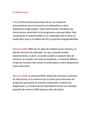 2.) definiciones:
CPU: El CPU (central processing unit) es una unidad de
procesamiento que se encuentra en ordenadores y otros
dispositivos programables. Tiene como función interpretar las
instrucciones contenidas en los programas y procesar datos. Este
componente es imprescindible en un ordenador (por lo tanto se
puede decir que es el celebro del PC) y le permite programabilidad.
Memoria RAM: RAM son las siglas de random access memory, un
tipo de memoria de ordenador a la que se puede acceder
aleatoriamente; es decir, se puede acceder a cualquier byte de
memoria sin acceder a los bytes precedentes. La memoria RAM es
el tipo de memoria más común en ordenadores y otros dispositivos
como impresoras.
Memoria ROM: La memoria ROM, (read-only memory) o memoria
de sólo lectura, es la memoria que se utiliza para almacenar los
programas que ponen en marcha el ordenador y realizan los
diagnósticos. La mayoría de los ordenadores tienen una cantidad
pequeña de memoria ROM (algunos miles de bytes).
 