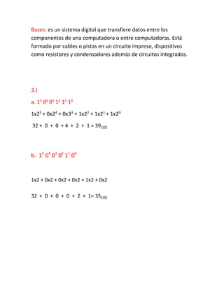 Buses: es un sistema digital que transfiere datos entre los
componentes de una computadora o entre computadoras. Está
formado por cables o pistas en un circuito impreso, dispositivos
como resistores y condensadores además de circuitos integrados.
3.)
a. 15 04 03 12 11 10
1x25 + 0x24 + 0x33 + 1x22 + 1x21 + 1x20
32 + 0 + 0 + 4 + 2 + 1 = 39(10)
b. 15
04
03
02
11
00
1x2 + 0x2 + 0x2 + 0x2 + 1x2 + 0x2
32 + 0 + 0 + 0 + 2 + 1= 35(10)
 