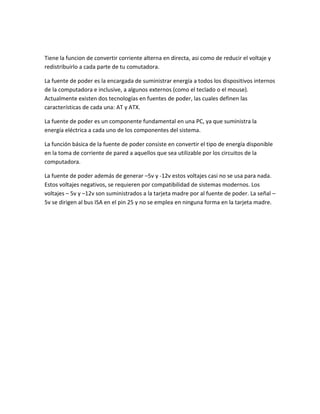 Tiene la funcion de convertir corriente alterna en directa, asi como de reducir el voltaje y
redistribuirlo a cada parte de tu comutadora.
La fuente de poder es la encargada de suministrar energía a todos los dispositivos internos
de la computadora e inclusive, a algunos externos (como el teclado o el mouse).
Actualmente existen dos tecnologías en fuentes de poder, las cuales definen las
características de cada una: AT y ATX.
La fuente de poder es un componente fundamental en una PC, ya que suministra la
energía eléctrica a cada uno de los componentes del sistema.
La función básica de la fuente de poder consiste en convertir el tipo de energía disponible
en la toma de corriente de pared a aquellos que sea utilizable por los circuitos de la
computadora.
La fuente de poder además de generar –5v y -12v estos voltajes casi no se usa para nada.
Estos voltajes negativos, se requieren por compatibilidad de sistemas modernos. Los
voltajes – 5v y –12v son suministrados a la tarjeta madre por al fuente de poder. La señal –
5v se dirigen al bus ISA en el pin 25 y no se emplea en ninguna forma en la tarjeta madre.
 