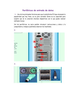 Periféricos de entrada de datos
 1- Uno de los principales factores para que la plataforma PC haya alcanzado la
popularidad que hoy tiene, es su gran variedad. Estos es su capacidad para
aceptar que se le conecten diversos dispositivos con lo que puede realizar
múltiples tareas.

Sin los periféricos, no seria posible introducir instrucciones y datos a la
computadora y tampoco podríamos observar los resultados.

2-




3-
 