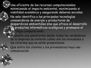 • Uso eficiente de los recursos computacionales
minimizando el impacto ambiental, maximizando si
viabilidad económica y asegurando deberes sociales.
• No solo identifica a las principales tecnologías
consumidoras de energía y productores de
desperdicios ambientales sino que ofrece el desarrollo
de productos informáticos ecológicos y promueve el
reciclaje computacional.
• Mediante una plataforma donde todos los vendedores
de la empresa se enteren cuáles son las novedades o
los retardos que se están presentando.
• Que entre los clientes y los proveedores haya una
comunicación.

 