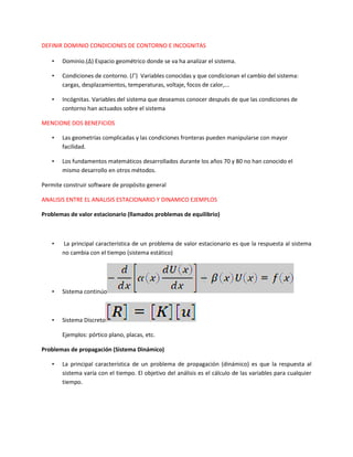 DEFINIR DOMINIO CONDICIONES DE CONTORNO E INCOGNITAS
• Dominio.( ) Espacio geométrico donde se va ha analizar el sistema.
• Condiciones de contorno. ( ) Variables conocidas y que condicionan el cambio del sistema:
cargas, desplazamientos, temperaturas, voltaje, focos de calor,...
• Incógnitas. Variables del sistema que deseamos conocer después de que las condiciones de
contorno han actuados sobre el sistema
MENCIONE DOS BENEFICIOS
• Las geometrías complicadas y las condiciones fronteras pueden manipularse con mayor
facilidad.
• Los fundamentos matemáticos desarrollados durante los años 70 y 80 no han conocido el
mismo desarrollo en otros métodos.
Permite construir software de propósito general
ANALISIS ENTRE EL ANALISIS ESTACIONARIO Y DINAMICO EJEMPLOS
Problemas de valor estacionario (llamados problemas de equilibrio)
• La principal característica de un problema de valor estacionario es que la respuesta al sistema
no cambia con el tiempo (sistema estático)
• Sistema continúo
• Sistema Discreto
Ejemplos: pórtico plano, placas, etc.
Problemas de propagación (Sistema Dinámico)
• La principal característica de un problema de propagación (dinámico) es que la respuesta al
sistema varía con el tiempo. El objetivo del análisis es el cálculo de las variables para cualquier
tiempo.
 