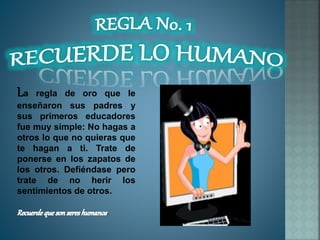 La regla de oro que le
enseñaron sus padres y
sus primeros educadores
fue muy simple: No hagas a
otros lo que no quieras que
te hagan a ti. Trate de
ponerse en los zapatos de
los otros. Defiéndase pero
trate de no herir los
sentimientos de otros.
.
 