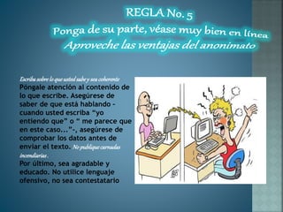 Escribasobreloqueustedsabey seacoherente
Póngale atención al contenido de
lo que escribe. Asegúrese de
saber de que está hablando –
cuando usted escriba “yo
entiendo que” o “ me parece que
en este caso...”-, asegúrese de
comprobar los datos antes de
enviar el texto. No publiquecarnadas
incendiarias.
Por último, sea agradable y
educado. No utilice lenguaje
ofensivo, no sea contestatario
 