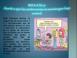 Evite mensajes fuertes, la
mayoría de las veces entre 2
ó 3 corresponsales que de
ésta manera marcan el tono
y destruyen la camaradería
de un grupo de discusión.
Esto es injusto con los demás
miembros del grupo; y
aunque este tipo de
discusiones puede
inicialmente ser divertido,
muy pronto se vuelven
aburridas sobretodo para la
gente que no está
directamente comprometida
en ellas.
 