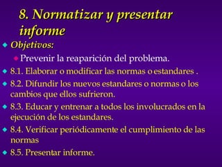8. Normatizar y presentar informe Objetivos: Prevenir la reaparición del problema. 8.1. Elaborar o modificar las normas o estandares . 8.2. Difundir los nuevos estandares o normas o los cambios que ellos sufrieron. 8.3. Educar y entrenar a todos los involucrados en la ejecución de los estandares. 8.4. Verificar periódicamente el cumplimiento de las normas 8.5. Presentar informe. 