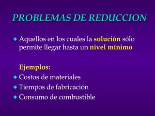 PROBLEMAS DE REDUCCION Aquellos en los cuales la  solución  sólo permite llegar hasta un  nivel mínimo Ejemplos: Costos de materiales Tiempos de fabricación Consumo de combustible 