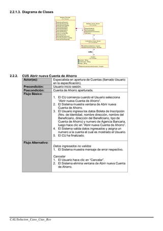 CAL/Solucion_Caso_Ctas_Bco
2.2.1.3. Diagrama de Clases
2.2.2. CUS Abrir nueva Cuenta de Ahorro
Actor(es): Especialista en apertura de Cuentas (llamado Usuario
en la especificación).
Precondición: Usuario inicio sesión.
Poscondición: Cuenta de Ahorro aperturada.
Flujo Básico:
1. El CU comienza cuando el Usuario selecciona
“Abrir nueva Cuenta de Ahorro”.
2. El Sistema muestra ventana de Abrir nueva
Cuenta de Ahorro.
3. El Usuario ingresa los datos Boleta de Inscripción
(Nro. de Identidad, nombre dirección, nombre del
Beneficiario, dirección del Beneficiario, tipo de
Cuenta de Ahorro) y numero de Agencia Bancaria,
luego hace clic en “Abrir nueva Cuenta de Ahorro”.
4. El Sistema valida datos ingresados y asigna un
numero a la cuenta el cual es mostrado el Usuario.
5. El CU ha finalizado.
Flujo Alternativo:
Datos ingresados no validos
1. El Sistema muestra mensaje de error respectivo.
Cancelar
1. El Usuario hace clic en “Cancelar”.
2. El Sistema elimina ventana de Abrir nueva Cuenta
de Ahorro.
 