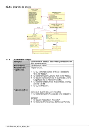 CAL/Solucion_Caso_Ctas_Bco
2.2.2.3. Diagrama de Clases
2.2.3. CUS Generar Tarjeta
Actor(es): Especialista en apertura de Cuentas (llamado Usuario
en la especificación).
Precondición: Usuario inicio sesión.
Poscondición: Tarjeta Creada.
Flujo Básico:
1. El CU comienza cuando el Usuario selecciona
“Generar Tarjeta”.
2. El Sistema muestra ventana de Generar Tarjeta.
3. El Usuario ingresa número de Cuenta de Ahorro,
luego hace clic en “Generar Tarjeta”.
4. El Sistema valida numero de Cuenta de Ahorro y
genera Tarjeta.
5. El CU ha finalizado.
Flujo Alternativo:
Número de Cuenta de Ahorro no valida
1. El Sistema muestra mensaje de error respectivo.
Cancelar
1. El Usuario hace clic en “Cancelar”.
2. El Sistema elimina ventana de Generar Tarjeta.
 