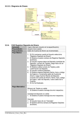 CAL/Solucion_Caso_Ctas_Bco
2.2.3.3. Diagrama de Clases
2.2.4. CUS Registrar Deposito de Dinero
Actor(es): Cajero (llamado Usuario en la especificación).
Precondición: Usuario inicio sesión.
Poscondición: Saldo de Cuenta de Ahorro es incrementado.
Flujo Básico:
1. El CU comienza cuando el Usuario selecciona
“Registrar Depósito de Dinero”.
2. El Sistema muestra ventana de Registrar Depósito
de Dinero.
3. El Usuario ingresa datos de Deposito (cantidad de
Deposito, numero de Tarjeta), luego hace clic en
“Registrar Depósito de Dinero”.
4. El Sistema valida numero de Tarjeta y pide
confirmación de Depósito.
5. El Usuario confirma Depósito.
6. El Sistema registra Deposito (fecha, hora y código
de Cajero) e incrementa saldo de Cuenta de
Ahorro, luego imprime Recibo de Deposito
(numero de Cuenta de Ahorro, fecha, hora, código
de Cajero, valor de Deposito, nuevo saldo de la
Cuenta).
7. El CU ha finalizado.
Flujo Alternativo:
Número de Tarjeta no valida
1. El Sistema muestra mensaje de error respectivo.
Cantidad de Deposito no valida
1. El Sistema muestra mensaje de error respectivo.
Cancelar
1. El Usuario hace clic en “Cancelar”.
2. El Sistema elimina ventana de Registrar Depósito
de Dinero.
 
