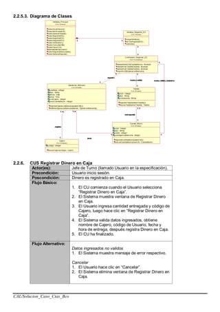 CAL/Solucion_Caso_Ctas_Bco
2.2.5.3. Diagrama de Clases
2.2.6. CUS Registrar Dinero en Caja
Actor(es): Jefe de Turno (llamado Usuario en la especificación).
Precondición: Usuario inicio sesión.
Poscondición: Dinero es registrado en Caja.
Flujo Básico:
1. El CU comienza cuando el Usuario selecciona
“Registrar Dinero en Caja”.
2. El Sistema muestra ventana de Registrar Dinero
en Caja.
3. El Usuario ingresa cantidad entregada y código de
Cajero, luego hace clic en “Registrar Dinero en
Caja”.
4. El Sistema valida datos ingresados, obtiene
nombre de Cajero, código de Usuario, fecha y
hora de entrega, después registra Dinero en Caja.
5. El CU ha finalizado.
Flujo Alternativo:
Datos ingresados no validos
1. El Sistema muestra mensaje de error respectivo.
Cancelar
1. El Usuario hace clic en “Cancelar”.
2. El Sistema elimina ventana de Registrar Dinero en
Caja.
 