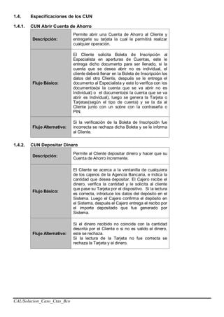 CAL/Solucion_Caso_Ctas_Bco
1.4. Especificaciones de los CUN
1.4.1. CUN Abrir Cuenta de Ahorro
Descripción:
Permite abrir una Cuenta de Ahorro al Cliente y
entregarle su tarjeta la cual le permitirá realizar
cualquier operación.
Flujo Básico:
El Cliente solicita Boleta de Inscripción al
Especialista en aperturas de Cuentas, este le
entrega dicho documento para ser llenado, si la
cuenta que se desea abrir no es individual, el
cliente deberá llenar en la Boleta de Inscripción los
datos del otro Cliente, después se le entrega el
documento al Especialista y este lo verifica con los
documentos(si la cuenta que se va abrir no es
Individual) o el documento(si la cuenta que se va
abrir es Individual), luego se genera la Tarjeta o
Tarjetas(según el tipo de cuenta) y se la da al
Cliente junto con un sobre con la contraseña o
PIN.
Flujo Alternativo:
Si la verificación de la Boleta de Inscripción fue
incorrecta se rechaza dicha Boleta y se le informa
al Cliente.
1.4.2. CUN Depositar Dinero
Descripción:
Permite al Cliente depositar dinero y hacer que su
Cuenta de Ahorro incremente.
Flujo Básico:
El Cliente se acerca a la ventanilla de cualquiera
de los cajeros de la Agencia Bancaria, e indica la
cantidad que desea depositar. El Cajero recibe el
dinero, verifica la cantidad y le solicita al cliente
que pase su Tarjeta por el dispositivo. Si la lectura
es correcta, introduce los datos del depósito en el
Sistema. Luego el Cajero confirma el depósito en
el Sistema, después el Cajero entrega el recibo por
el importe depositado que fue generado por
Sistema.
Flujo Alternativo:
Si el dinero recibido no coincide con la cantidad
descrita por el Cliente o si no es valido el dinero,
este se rechaza.
Si la lectura de la Tarjeta no fue correcta se
rechaza la Tarjeta y el dinero.
 