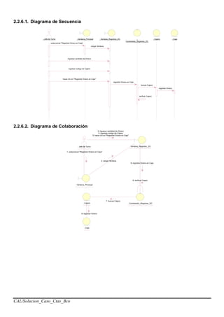 CAL/Solucion_Caso_Ctas_Bco
2.2.6.1. Diagrama de Secuencia
: Jefe de Turno : Ventana_Principal : Ventana_Registrar_DC :
Controlador_Registrar_DC
: Caja: Cajero
seleccionar "Registrar Dinero en Caja"
cargar Ventana
ingresar cantidad de Dinero
ingresar codigo de Cajero
hacer clic en "Registrar Dinero en Caja"
registrar Dinero en Caja
buscar Cajero
verificar Cajero
registrar Dinero
2.2.6.2. Diagrama de Colaboración
: Jefe de Turno
: Ventana_Principal
: Controlador_Registrar_DC: Cajero
9: verificar Cajero
: Ventana_Registrar_DC
: Caja
1: seleccionar "Registrar Dinero en Caja"
3: ingresar cantidad de Dinero
4: ingresar codigo de Cajero
5: hacer clic en "Registrar Dinero en Caja"
2: cargar Ventana
6: registrar Dinero en Caja
7: buscar Cajero
8: registrar Dinero
 