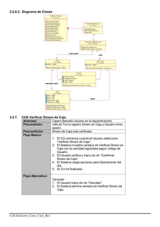 CAL/Solucion_Caso_Ctas_Bco
2.2.6.3. Diagrama de Clases
2.2.7. CUS Verificar Dinero de Caja
Actor(es): Cajero (llamado Usuario en la especificación).
Precondición: Jefe de Turno registro Dinero en Caja y Usuario inicio
sesión.
Poscondición: Dinero de Caja esta verificado.
Flujo Básico:
1. El CU comienza cuando el Usuario selecciona
“Verificar Dinero de Caja”.
2. El Sistema muestra ventana de Verificar Dinero en
Caja con la cantidad registrada según código de
Usuario.
3. El Usuario verifica y hace clic en “Confirmar
Dinero de Caja”.
4. El Sistema carga opciones para Operaciones del
dia.
5. El CU ha finalizado.
Flujo Alternativo:
Cancelar
1. El Usuario hace clic en “Cancelar”.
2. El Sistema elimina ventana de Verificar Dinero de
Caja.
 