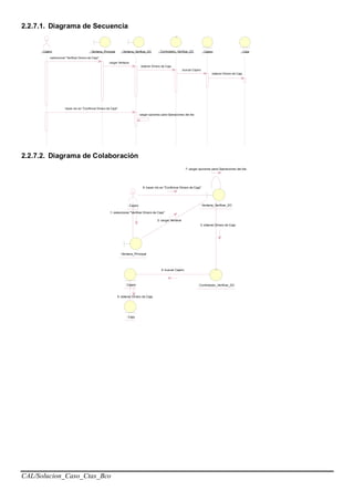 CAL/Solucion_Caso_Ctas_Bco
2.2.7.1. Diagrama de Secuencia
: Cajero : Ventana_Principal : Ventana_Verificar_DC : Controlador_Verificar_DC : Caja: Cajero
seleccionar "Verificar Dinero de Caja"
cargar Ventana
obtener Dinero de Caja
buscar Cajero
obtener Dinero de Caja
hacer clic en "Confirmar Dinero de Caja"
cargar opciones para Operaciones del dia
2.2.7.2. Diagrama de Colaboración
: Cajero : Ventana_Verificar_DC
: Controlador_Verificar_DC
: Caja
: Cajero
7: cargar opciones para Operaciones del dia
: Ventana_Principal
1: seleccionar "Verificar Dinero de Caja"
6: hacer clic en "Confirmar Dinero de Caja"
3: obtener Dinero de Caja
2: cargar Ventana
4: buscar Cajero
5: obtener Dinero de Caja
 