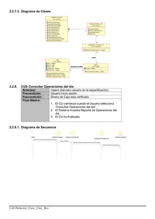 CAL/Solucion_Caso_Ctas_Bco
2.2.7.3. Diagrama de Clases
2.2.8. CUS Consultar Operaciones del día
Actor(es): Cajero (llamado Usuario en la especificación).
Precondición: Usuario inicio sesión.
Poscondición: Dinero de Caja esta verificado.
Flujo Básico:
1. El CU comienza cuando el Usuario selecciona
“Consultar Operaciones del dia”.
2. El Sistema muestra Reporte de Operaciones del
dia.
3. El CU ha finalizado.
2.2.8.1. Diagrama de Secuencia
: Cajero : Ventana_Principal : Ventana_Consultar_OB :
Controlador_Consultar_OB
: Operacion_Bancario
seleccionar "Consultar Operaciones del dia"
cargar Ventana
obtener Reporte de Operaciones Bancarias del dia
obtener Operaciones Bancarias
 